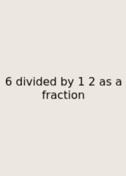 6 Divided By 1 2 As A Fraction