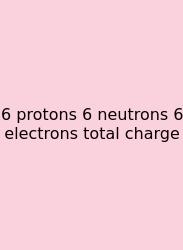 6 Protons 6 Neutrons 6 Electrons Total Charge