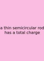 A Thin Semicircular Rod Has A Total Charge