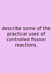 Describe Some Of The Practical Uses Of Controlled Fission Reactions.