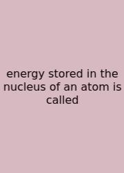 Energy Stored In The Nucleus Of An Atom Is Called