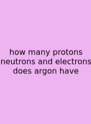 How Many Protons Neutrons And Electrons Does Argon Have