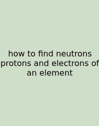 How To Find Neutrons Protons And Electrons Of An Element