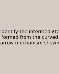 Identify The Intermediate Formed From The Curved Arrow Mechanism Shown