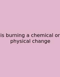 Is Burning A Chemical Or Physical Change