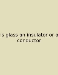 Is Glass An Insulator Or A Conductor