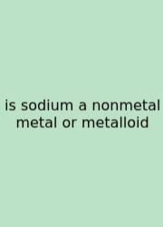Is Sodium A Nonmetal Metal Or Metalloid
