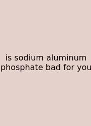 Is Sodium Aluminum Phosphate Bad For You
