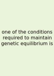 One Of The Conditions Required To Maintain Genetic Equilibrium Is