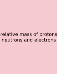 Relative Mass Of Protons Neutrons And Electrons