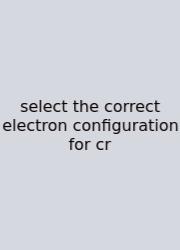 Select The Correct Electron Configuration For Cr