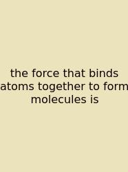 The Force That Binds Atoms Together To Form Molecules Is