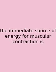 The Immediate Source Of Energy For Muscular Contraction Is