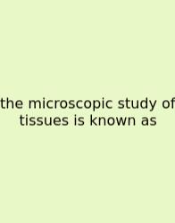 The Microscopic Study Of Tissues Is Known As