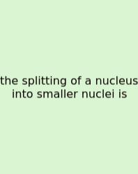 The Splitting Of A Nucleus Into Smaller Nuclei Is