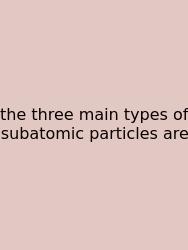The Three Main Types Of Subatomic Particles Are