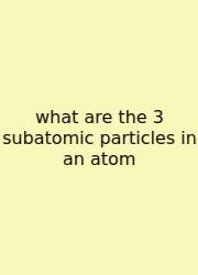 What Are The 3 Subatomic Particles In An Atom