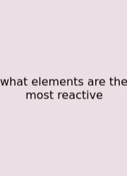 What Elements Are The Most Reactive