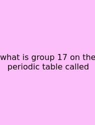 What Is Group 17 On The Periodic Table Called