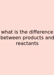 What Is The Difference Between Products And Reactants