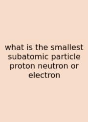 What Is The Smallest Subatomic Particle Proton Neutron Or Electron