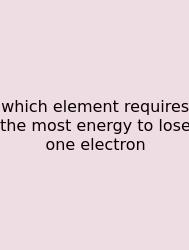 Which Element Requires The Most Energy To Lose One Electron