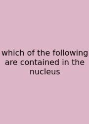 Which Of The Following Are Contained In The Nucleus
