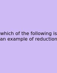 Which Of The Following Is An Example Of Reduction