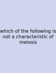 Which Of The Following Is Not A Characteristic Of Meiosis