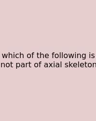 Which Of The Following Is Not Part Of Axial Skeleton