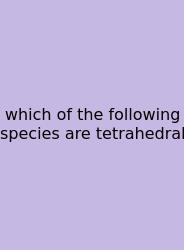 Which Of The Following Species Are Tetrahedral