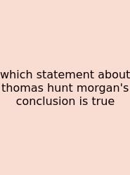 Which Statement About Thomas Hunt Morgan's Conclusion Is True