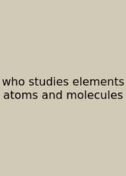 Who Studies Elements Atoms And Molecules